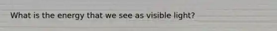 What is the energy that we see as visible light?