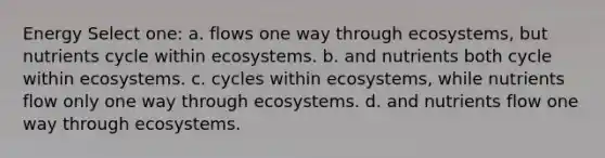 Energy Select one: a. flows one way through ecosystems, but nutrients cycle within ecosystems. b. and nutrients both cycle within ecosystems. c. cycles within ecosystems, while nutrients flow only one way through ecosystems. d. and nutrients flow one way through ecosystems.