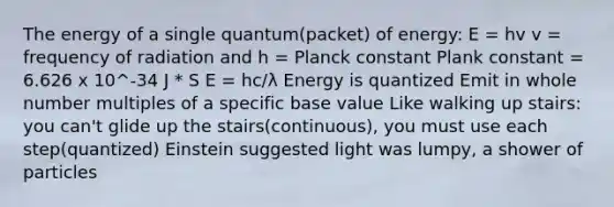 The energy of a single quantum(packet) of energy: E = hv v = frequency of radiation and h = Planck constant Plank constant = 6.626 x 10^-34 J * S E = hc/λ Energy is quantized Emit in whole number multiples of a specific base value Like walking up stairs: you can't glide up the stairs(continuous), you must use each step(quantized) Einstein suggested light was lumpy, a shower of particles