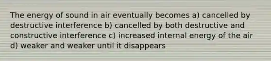 The energy of sound in air eventually becomes a) cancelled by destructive interference b) cancelled by both destructive and constructive interference c) increased internal energy of the air d) weaker and weaker until it disappears