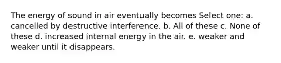 The energy of sound in air eventually becomes Select one: a. cancelled by destructive interference. b. All of these c. None of these d. increased internal energy in the air. e. weaker and weaker until it disappears.