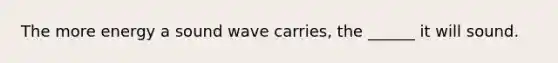 The more energy a sound wave carries, the ______ it will sound.
