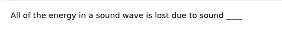 All of the energy in a sound wave is lost due to sound ____