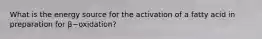 What is the energy source for the activation of a fatty acid in preparation for β−oxidation?