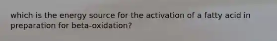 which is the energy source for the activation of a fatty acid in preparation for beta-oxidation?