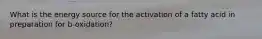What is the energy source for the activation of a fatty acid in preparation for b-oxidation?