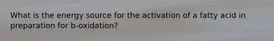 What is the energy source for the activation of a fatty acid in preparation for b-oxidation?