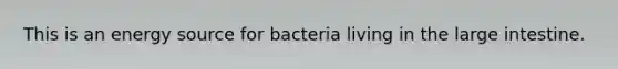 This is an energy source for bacteria living in the large intestine.