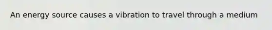 An energy source causes a vibration to travel through a medium