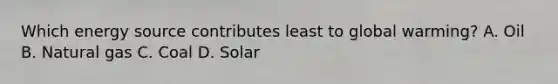 Which energy source contributes least to global warming? A. Oil B. Natural gas C. Coal D. Solar