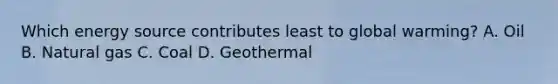 Which energy source contributes least to global warming? A. Oil B. Natural gas C. Coal D. Geothermal