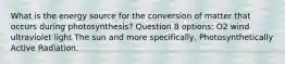 What is the energy source for the conversion of matter that occurs during photosynthesis? Question 8 options: O2 wind ultraviolet light The sun and more specifically, Photosynthetically Active Radiation.