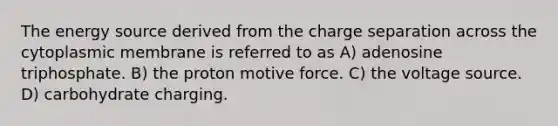 The energy source derived from the charge separation across the cytoplasmic membrane is referred to as A) adenosine triphosphate. B) the proton motive force. C) the voltage source. D) carbohydrate charging.