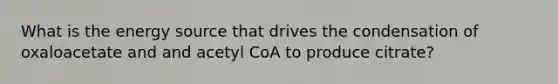 What is the energy source that drives the condensation of oxaloacetate and and acetyl CoA to produce citrate?