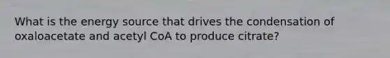 What is the energy source that drives the condensation of oxaloacetate and acetyl CoA to produce citrate?