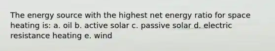 The energy source with the highest net energy ratio for space heating is: a. oil b. active solar c. passive solar d. electric resistance heating e. wind