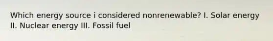 Which energy source i considered nonrenewable? I. Solar energy II. Nuclear energy III. Fossil fuel