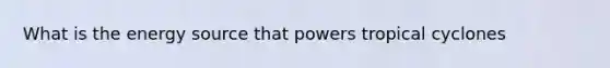 What is the energy source that powers tropical cyclones