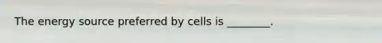 The energy source preferred by cells is ________.