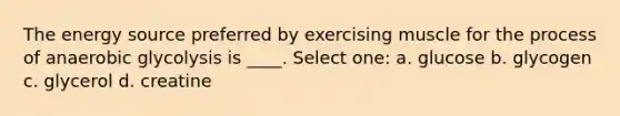 The energy source preferred by exercising muscle for the process of anaerobic glycolysis is ____. Select one: a. glucose b. glycogen c. glycerol d. creatine