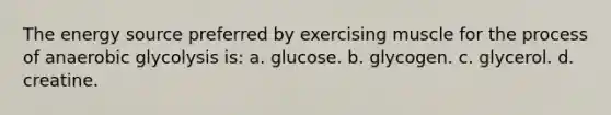 The energy source preferred by exercising muscle for the process of anaerobic glycolysis is: a. glucose. b. glycogen. c. glycerol. d. creatine.