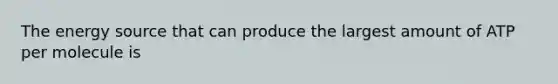 The energy source that can produce the largest amount of ATP per molecule is