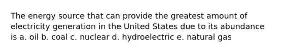 The energy source that can provide the greatest amount of electricity generation in the United States due to its abundance is a. oil b. coal c. nuclear d. hydroelectric e. natural gas