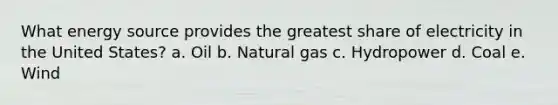 What energy source provides the greatest share of electricity in the United States? a. Oil b. Natural gas c. Hydropower d. Coal e. Wind