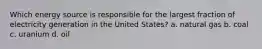 Which energy source is responsible for the largest fraction of electricity generation in the United States? a. natural gas b. coal c. uranium d. oil