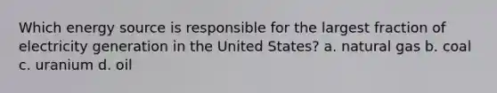 Which energy source is responsible for the largest fraction of electricity generation in the United States? a. natural gas b. coal c. uranium d. oil