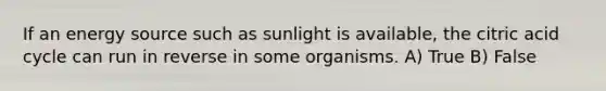 If an energy source such as sunlight is available, the citric acid cycle can run in reverse in some organisms. A) True B) False