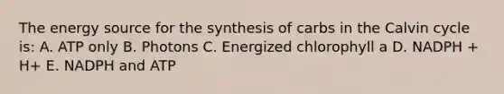 The energy source for the synthesis of carbs in the Calvin cycle is: A. ATP only B. Photons C. Energized chlorophyll a D. NADPH + H+ E. NADPH and ATP