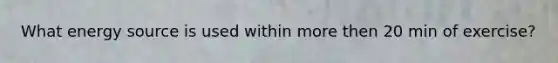 What energy source is used within more then 20 min of exercise?