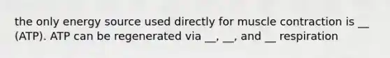 the only energy source used directly for muscle contraction is __ (ATP). ATP can be regenerated via __, __, and __ respiration