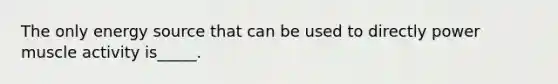 The only energy source that can be used to directly power muscle activity is_____.