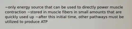 ~only energy source that can be used to directly power muscle contraction ~stored in muscle fibers in small amounts that are quickly used up ~after this initial time, other pathways must be utilized to produce ATP