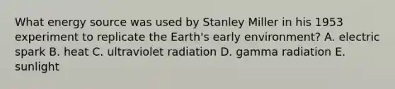 What energy source was used by Stanley Miller in his 1953 experiment to replicate the Earth's early environment? A. electric spark B. heat C. ultraviolet radiation D. gamma radiation E. sunlight