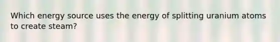 Which energy source uses the energy of splitting uranium atoms to create steam?