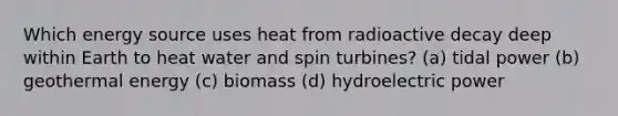 Which energy source uses heat from radioactive decay deep within Earth to heat water and spin turbines? (a) tidal power (b) <a href='https://www.questionai.com/knowledge/k0ByJmKmtu-geothermal-energy' class='anchor-knowledge'>geothermal energy</a> (c) biomass (d) hydroelectric power