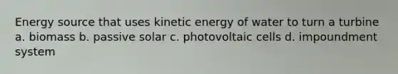 Energy source that uses kinetic energy of water to turn a turbine a. biomass b. passive solar c. photovoltaic cells d. impoundment system