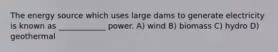 The energy source which uses large dams to generate electricity is known as ____________ power. A) wind B) biomass C) hydro D) geothermal