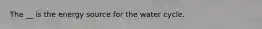 The __ is the energy source for the water cycle.