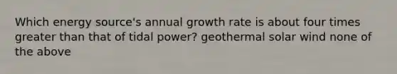 Which energy source's annual growth rate is about four times greater than that of tidal power? geothermal solar wind none of the above