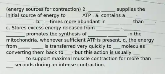 (energy sources for contraction) 2. _____ ______ supplies the initial source of energy to ______ ATP . a. contains a ____-____ _____ ______. b. _-_ times more abundant in _____ _____ than ____. c. Stores excess energy released from __________ - _______ ________ promotes the synthesis of ________ ________ in the mitochondria, whenever sufficient ATP is present. d. the energy from _____ _____ is transferred very quickly to ___ molecules converting them back to ___- but this action is usually ___ ________ to support maximal muscle contraction for more than ___ seconds during an intense contraction.