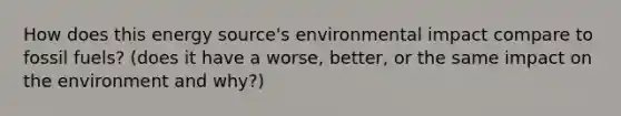 How does this energy source's environmental impact compare to fossil fuels? (does it have a worse, better, or the same impact on the environment and why?)