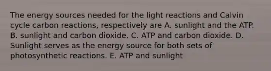 The energy sources needed for the <a href='https://www.questionai.com/knowledge/kSUoWrrvoC-light-reactions' class='anchor-knowledge'>light reactions</a> and Calvin cycle carbon reactions, respectively are A. sunlight and the ATP. B. sunlight and carbon dioxide. C. ATP and carbon dioxide. D. Sunlight serves as the energy source for both sets of photosynthetic reactions. E. ATP and sunlight