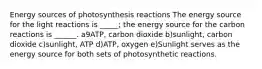 Energy sources of photosynthesis reactions The energy source for the light reactions is _____; the energy source for the carbon reactions is ______. a9ATP, carbon dioxide b)sunlight, carbon dioxide c)sunlight, ATP d)ATP, oxygen e)Sunlight serves as the energy source for both sets of photosynthetic reactions.