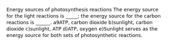 Energy sources of photosynthesis reactions The energy source for the <a href='https://www.questionai.com/knowledge/kSUoWrrvoC-light-reactions' class='anchor-knowledge'>light reactions</a> is _____; the energy source for the carbon reactions is ______. a9ATP, carbon dioxide b)sunlight, carbon dioxide c)sunlight, ATP d)ATP, oxygen e)Sunlight serves as the energy source for both sets of photosynthetic reactions.