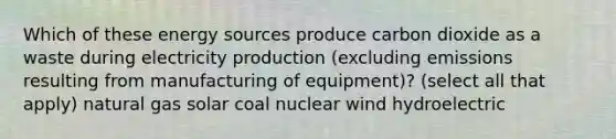 Which of these energy sources produce carbon dioxide as a waste during electricity production (excluding emissions resulting from manufacturing of equipment)? (select all that apply) natural gas solar coal nuclear wind hydroelectric