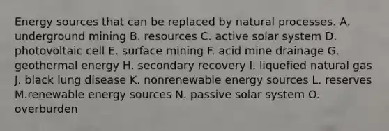 Energy sources that can be replaced by natural processes. A. underground mining B. resources C. active solar system D. photovoltaic cell E. surface mining F. acid mine drainage G. geothermal energy H. secondary recovery I. liquefied natural gas J. black lung disease K. nonrenewable energy sources L. reserves M.renewable energy sources N. passive solar system O. overburden